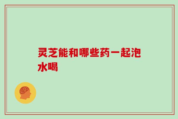 灵芝能和哪些药一起泡水喝 灵芝能和哪些药一起泡水喝