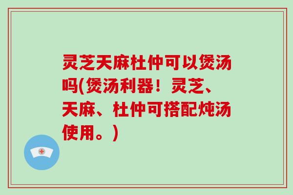 灵芝天麻杜仲可以煲汤吗(煲汤利器！灵芝、天麻、杜仲可搭配炖汤使用。)