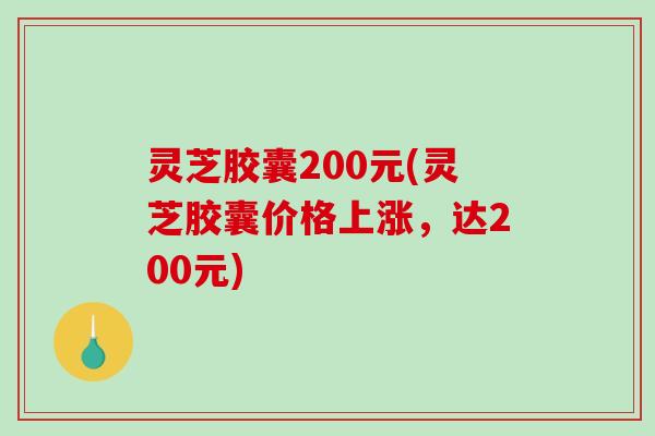 灵芝胶囊200元(灵芝胶囊价格上涨,达200元) 灵芝胶囊200元(灵芝胶囊价格上涨,达200元)