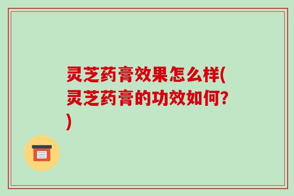 灵芝药膏效果怎么样(灵芝药膏的功效如何？)