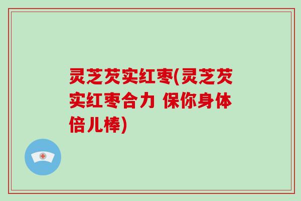 灵芝芡实红枣(灵芝芡实红枣合力 保你身体倍儿棒) 灵芝芡实红枣(灵芝芡实红枣合力 保你身体倍儿棒)
