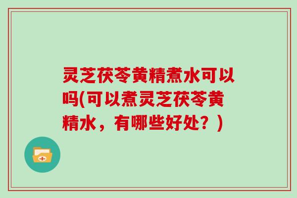 灵芝茯苓黄精煮水可以吗(可以煮灵芝茯苓黄精水,有哪些好处?) 灵芝茯苓黄精煮水可以吗(可以煮灵芝茯苓黄精水,有哪些好处?)