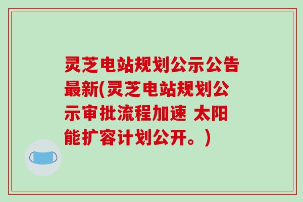 灵芝电站规划公示公告新(灵芝电站规划公示审批流程加速 太阳能扩容计划公开。) 灵芝电站规划公示公告新(灵芝电站规划公示审批流程加速 太阳能扩容计划公开。)