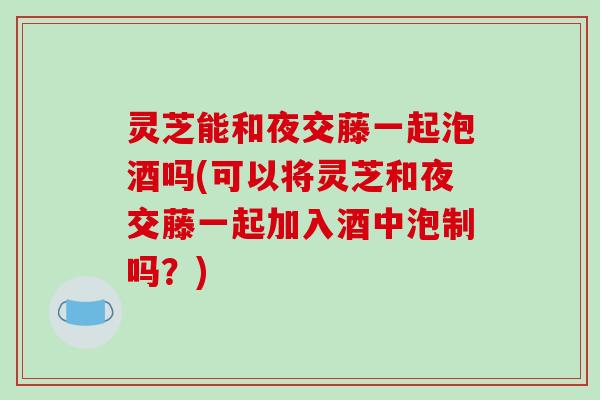 灵芝能和夜交藤一起泡酒吗(可以将灵芝和夜交藤一起加入酒中泡制吗?) 灵芝能和夜交藤一起泡酒吗(可以将灵芝和夜交藤一起加入酒中泡制吗?)