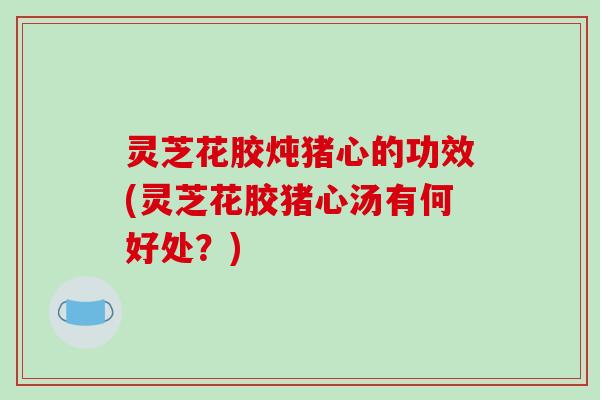 灵芝花胶炖猪心的功效(灵芝花胶猪心汤有何好处?) 灵芝花胶炖猪心的功效(灵芝花胶猪心汤有何好处?)