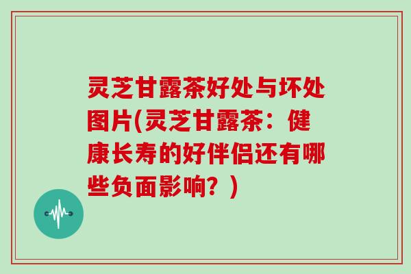 灵芝甘露茶好处与坏处图片(灵芝甘露茶:健康长寿的好伴侣还有哪些负面影响?) 灵芝甘露茶好处与坏处图片(灵芝甘露茶:健康长寿的好伴侣还有哪些负面影响?)