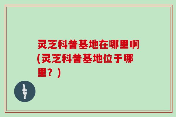 灵芝科普基地在哪里啊(灵芝科普基地位于哪里?) 灵芝科普基地在哪里啊(灵芝科普基地位于哪里?)