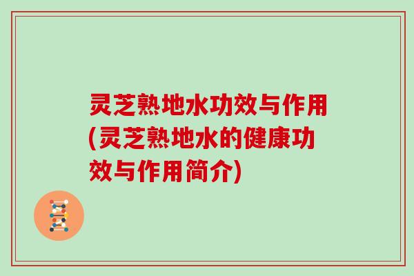 灵芝熟地水功效与作用(灵芝熟地水的健康功效与作用简介) 灵芝熟地水功效与作用(灵芝熟地水的健康功效与作用简介)