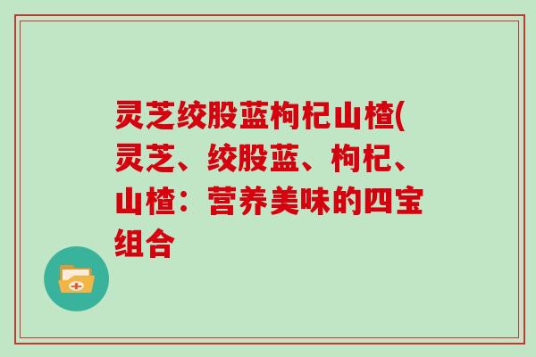 灵芝绞股蓝枸杞山楂(灵芝、绞股蓝、枸杞、山楂:营养美味的四宝组合 灵芝绞股蓝枸杞山楂(灵芝、绞股蓝、枸杞、山楂:营养美味的四宝组合