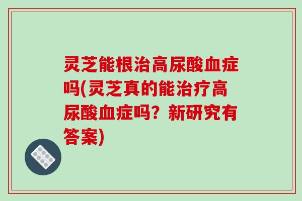灵芝能根高尿酸症吗(灵芝真的能高尿酸症吗?新研究有答案) 灵芝能根高尿酸症吗(灵芝真的能高尿酸症吗?新研究有答案)