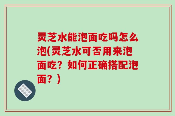 灵芝水能泡面吃吗怎么泡(灵芝水可否用来泡面吃?如何正确搭配泡面?) 灵芝水能泡面吃吗怎么泡(灵芝水可否用来泡面吃?如何正确搭配泡面?)