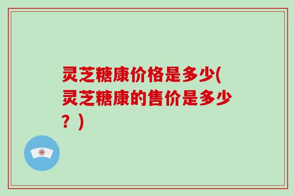 灵芝糖康价格是多少(灵芝糖康的售价是多少?) 灵芝糖康价格是多少(灵芝糖康的售价是多少?)