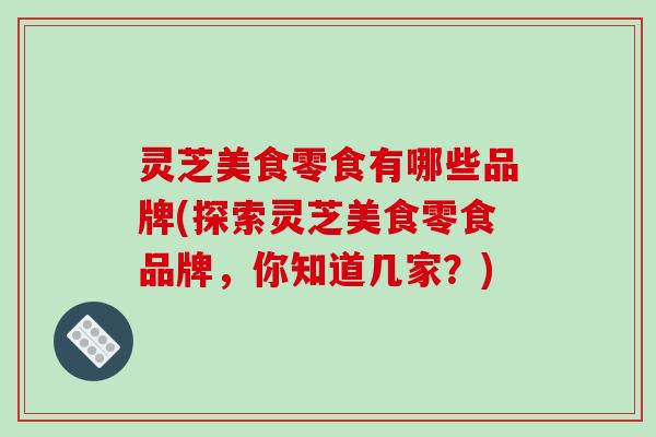 灵芝美食零食有哪些品牌(探索灵芝美食零食品牌,你知道几家?) 灵芝美食零食有哪些品牌(探索灵芝美食零食品牌,你知道几家?)