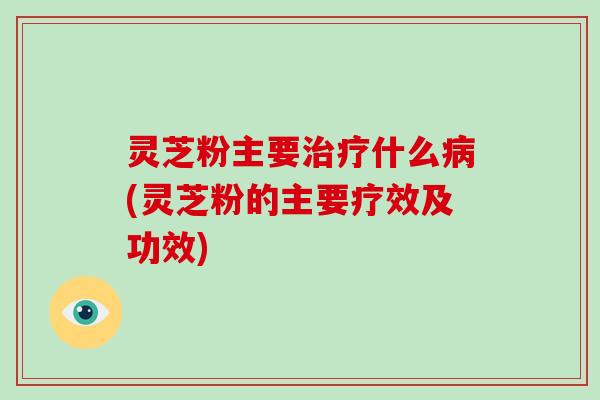 灵芝粉主要什么(灵芝粉的主要疗效及功效) 灵芝粉主要什么(灵芝粉的主要疗效及功效)