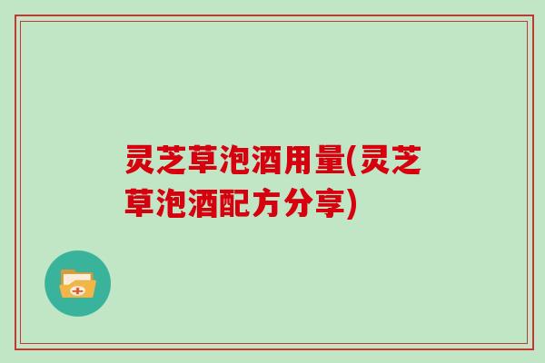灵芝草泡酒用量(灵芝草泡酒配方分享) 灵芝草泡酒用量(灵芝草泡酒配方分享)
