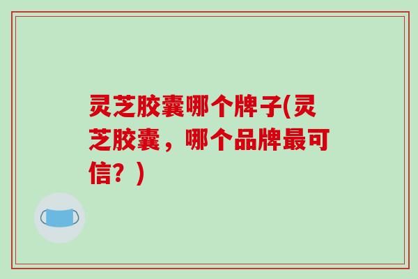 灵芝胶囊哪个牌子(灵芝胶囊,哪个品牌可信?) 灵芝胶囊哪个牌子(灵芝胶囊,哪个品牌可信?)