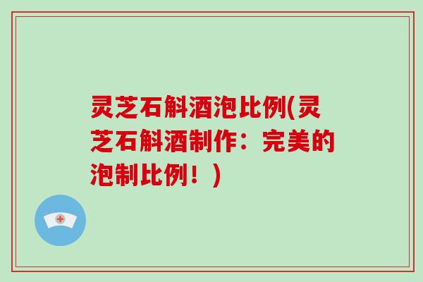 灵芝石斛酒泡比例(灵芝石斛酒制作:完美的泡制比例!) 灵芝石斛酒泡比例(灵芝石斛酒制作:完美的泡制比例!)