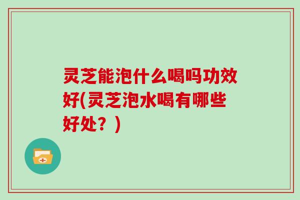 灵芝能泡什么喝吗功效好(灵芝泡水喝有哪些好处?) 灵芝能泡什么喝吗功效好(灵芝泡水喝有哪些好处?)