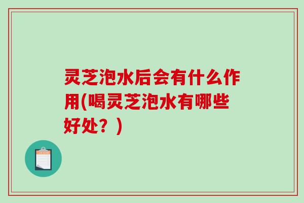 灵芝泡水后会有什么作用(喝灵芝泡水有哪些好处?) 灵芝泡水后会有什么作用(喝灵芝泡水有哪些好处?)