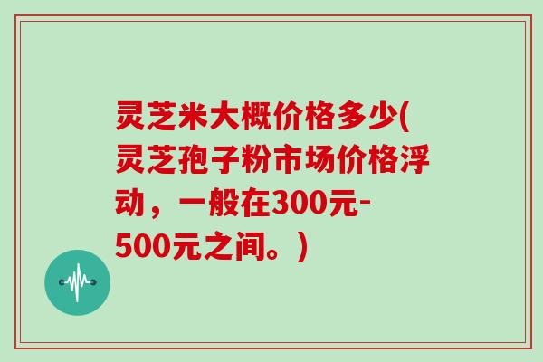 灵芝米大概价格多少(灵芝孢子粉市场价格浮动,一般在300元-500元之间。) 灵芝米大概价格多少(灵芝孢子粉市场价格浮动,一般在300元-500元之间。)