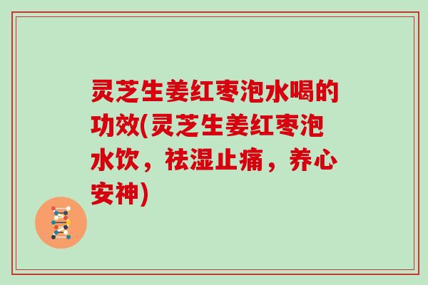 灵芝生姜红枣泡水喝的功效(灵芝生姜红枣泡水饮，祛湿，养心安神)