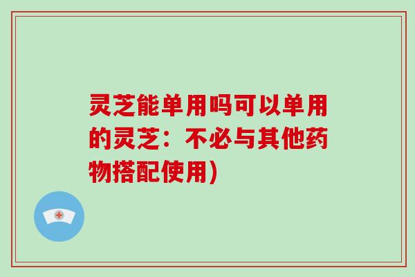 灵芝能单用吗可以单用的灵芝:不必与其他搭配使用) 灵芝能单用吗可以单用的灵芝:不必与其他搭配使用)