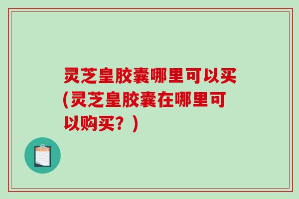 灵芝皇胶囊哪里可以买(灵芝皇胶囊在哪里可以购买?) 灵芝皇胶囊哪里可以买(灵芝皇胶囊在哪里可以购买?)