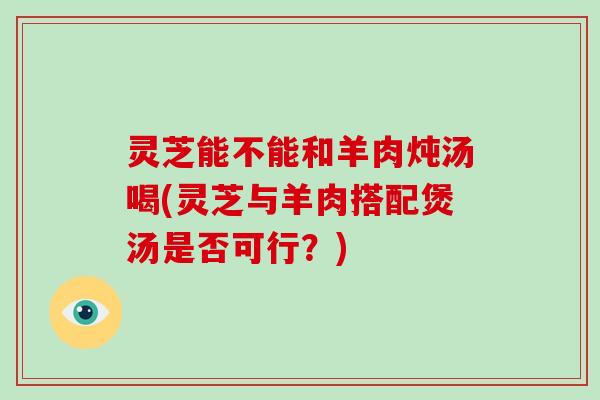 灵芝能不能和羊肉炖汤喝(灵芝与羊肉搭配煲汤是否可行?) 灵芝能不能和羊肉炖汤喝(灵芝与羊肉搭配煲汤是否可行?)