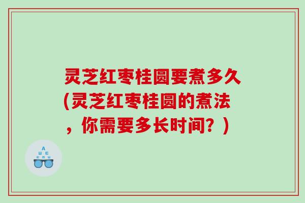 灵芝红枣桂圆要煮多久(灵芝红枣桂圆的煮法,你需要多长时间?) 灵芝红枣桂圆要煮多久(灵芝红枣桂圆的煮法,你需要多长时间?)