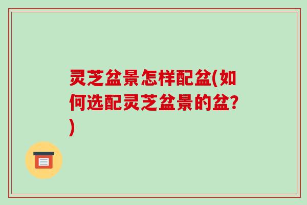 灵芝盆景怎样配盆(如何选配灵芝盆景的盆?) 灵芝盆景怎样配盆(如何选配灵芝盆景的盆?)