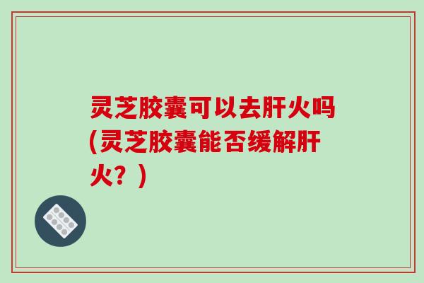 灵芝胶囊可以去火吗(灵芝胶囊能否缓解火？)