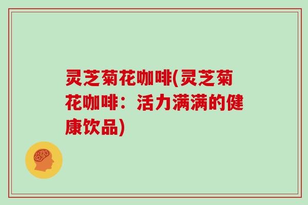 灵芝菊花咖啡(灵芝菊花咖啡:活力满满的健康饮品) 灵芝菊花咖啡(灵芝菊花咖啡:活力满满的健康饮品)
