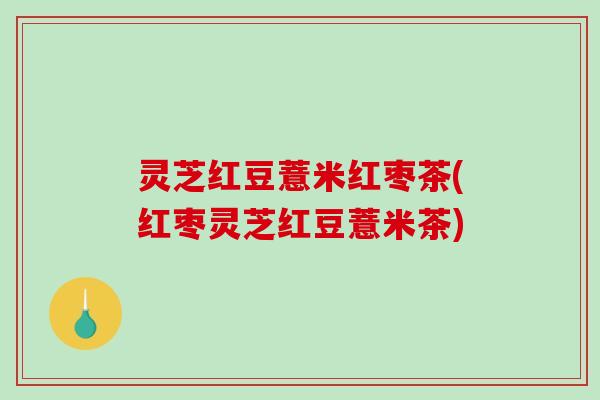 灵芝红豆薏米红枣茶(红枣灵芝红豆薏米茶) 灵芝红豆薏米红枣茶(红枣灵芝红豆薏米茶)