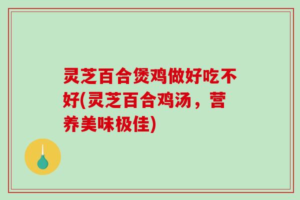 灵芝百合煲鸡做好吃不好(灵芝百合鸡汤,营养美味极佳) 灵芝百合煲鸡做好吃不好(灵芝百合鸡汤,营养美味极佳)
