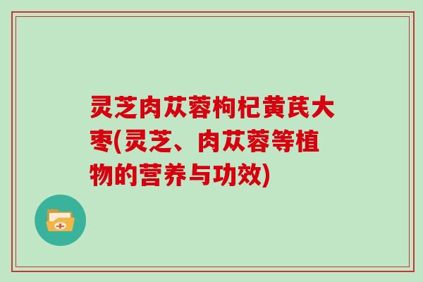 灵芝肉苁蓉枸杞黄芪大枣(灵芝、肉苁蓉等植物的营养与功效) 灵芝肉苁蓉枸杞黄芪大枣(灵芝、肉苁蓉等植物的营养与功效)
