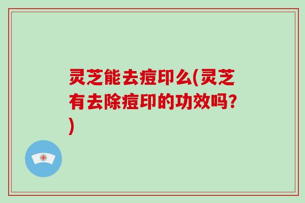 灵芝能去痘印么(灵芝有去除痘印的功效吗？)