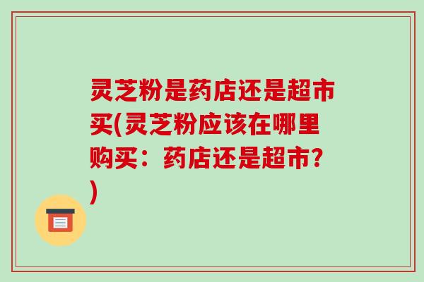 灵芝粉是药店还是超市买(灵芝粉应该在哪里购买:药店还是超市?) 灵芝粉是药店还是超市买(灵芝粉应该在哪里购买:药店还是超市?)