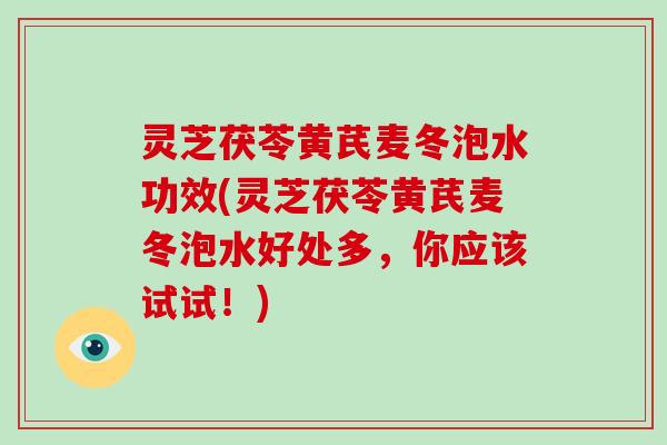 灵芝茯苓黄芪麦冬泡水功效(灵芝茯苓黄芪麦冬泡水好处多,你应该试试!) 灵芝茯苓黄芪麦冬泡水功效(灵芝茯苓黄芪麦冬泡水好处多,你应该试试!)