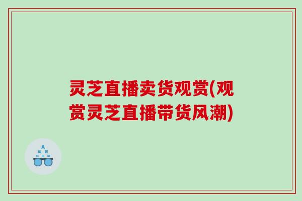 灵芝直播卖货观赏(观赏灵芝直播带货风潮) 灵芝直播卖货观赏(观赏灵芝直播带货风潮)