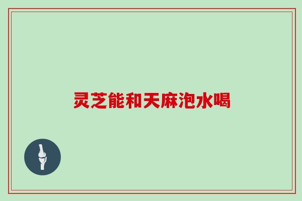 灵芝能和天麻泡水喝 灵芝能和天麻泡水喝