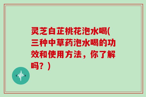灵芝白芷桃花泡水喝(三种中草药泡水喝的功效和使用方法,你了解吗?) 灵芝白芷桃花泡水喝(三种中草药泡水喝的功效和使用方法,你了解吗?)