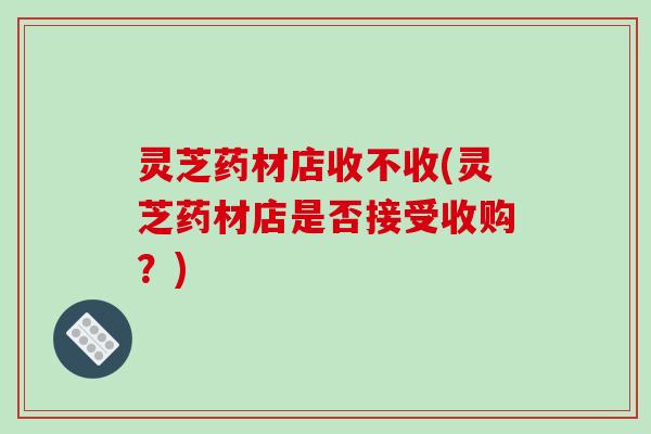 灵芝药材店收不收(灵芝药材店是否接受收购?) 灵芝药材店收不收(灵芝药材店是否接受收购?)
