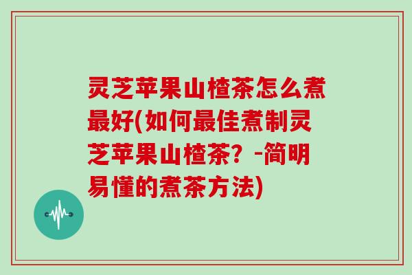 灵芝苹果山楂茶怎么煮好(如何佳煮制灵芝苹果山楂茶?-简明易懂的煮茶方法) 灵芝苹果山楂茶怎么煮好(如何佳煮制灵芝苹果山楂茶?-简明易懂的煮茶方法)