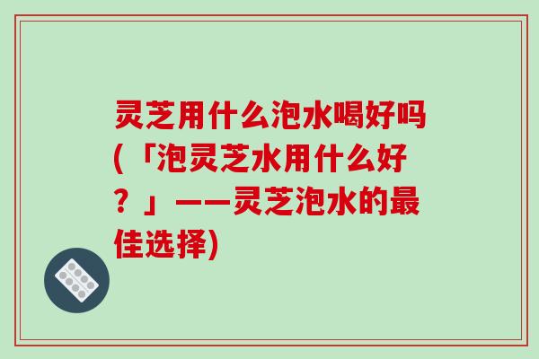 灵芝用什么泡水喝好吗(「泡灵芝水用什么好?」——灵芝泡水的佳选择) 灵芝用什么泡水喝好吗(「泡灵芝水用什么好?」——灵芝泡水的佳选择)