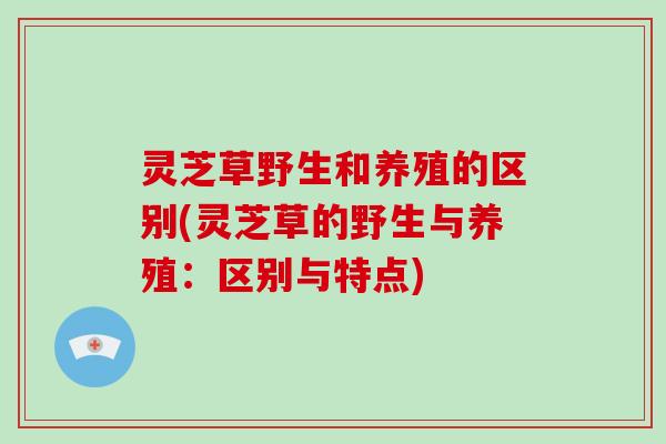 灵芝草野生和养殖的区别(灵芝草的野生与养殖:区别与特点) 灵芝草野生和养殖的区别(灵芝草的野生与养殖:区别与特点)