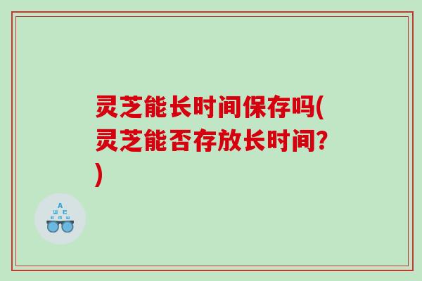 灵芝能长时间保存吗(灵芝能否存放长时间?) 灵芝能长时间保存吗(灵芝能否存放长时间?)