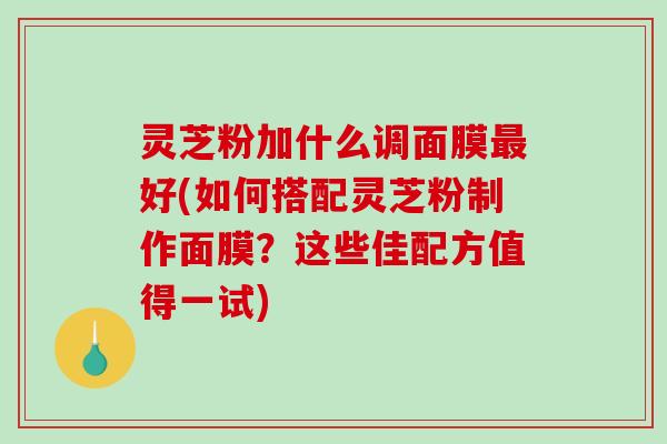 灵芝粉加什么调面膜好(如何搭配灵芝粉制作面膜?这些佳配方值得一试) 灵芝粉加什么调面膜好(如何搭配灵芝粉制作面膜?这些佳配方值得一试)