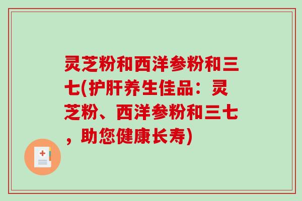 灵芝粉和西洋参粉和三七(养生佳品:灵芝粉、西洋参粉和三七,助您健康长寿) 灵芝粉和西洋参粉和三七(养生佳品:灵芝粉、西洋参粉和三七,助您健康长寿)