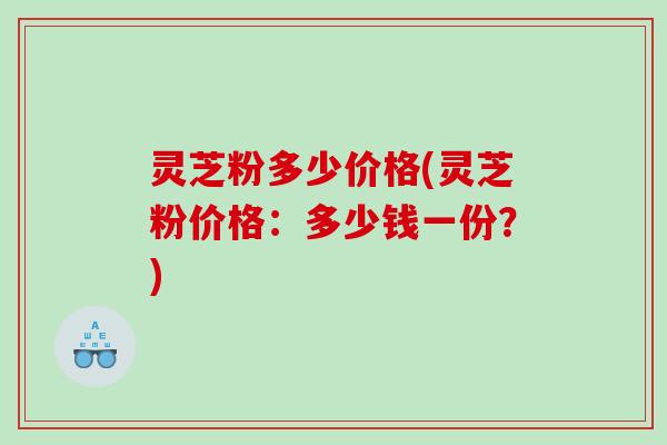 灵芝粉多少价格(灵芝粉价格：多少钱一份？)