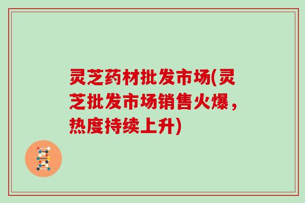 灵芝药材批发市场(灵芝批发市场销售火爆,热度持续上升) 灵芝药材批发市场(灵芝批发市场销售火爆,热度持续上升)